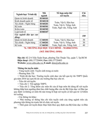Thông tin do các đại học, học viện, các trường đại học, cao đẳng cung cấp và chịu trách nhiệm 207
Ngành học/ Trình độ
Mã
ngành
Tổ hợp môn thi/
xét tuyển
Chỉ
tiêu
Quản trị kinh doanh D340101
Toán, Vật lí, Hóa học
Toán, Vật lí, Tiếng Anh
Toán, Ngữ văn, Tiếng Anh
Kinh doanh quốc tế D340120
Tài chính - Ngân hàng D340201
Kế toán D340301
Kiểm toán D340302
Luật kinh tế D380107
Các ngành đào tạo cao
đẳng:
100
Quản trị kinh doanh C340101 Toán, Vật lí, Hóa học
Toán, Vật lí, Tiếng Anh
Toán, Ngữ văn, Tiếng Anh
30
Tài chính - Ngân hàng C340201 30
Kế toán C340301 40
76. TRƯỜNG ĐẠI HỌC TÀI CHÍNH – MARKETING
(MÃ TRƯỜNG: DMS)
Địa chỉ: Số 2/4 Trần Xuân Soạn, phường Tân Thuận Tây, quận 7, Tp.HCM
Điện thoại: (08) 37720404; Fax: (08) 37720403
Website: www.ufm.edu.vn; E-mail: dms@ufm.edu.vn
Thông tin tuyển sinh:
- Vùng tuyển sinh: Tuyển sinh trong cả nước
- Phương thức TS:
+ Trình độ đại học: Trường tuyển sinh dựa vào kết quả kỳ thi THPT Quốc
gia năm 2016 tại cụm thi do các trường Đại học chủ trì.
- Tiêu chí xét tuyển:
+ Tiêu chí 1: Tốt nghiệp THPT;
+ Tiêu chí 2: Tổng điểm các môn thi của tổ hợp môn thi dùng để xét tuyển
không thấp hơn ngưỡng đảm bảo chất lượng đầu vào do Bộ Giáo dục và Đào tạo
quy định và không có môn thi nào trong tổ hợp xét tuyển có kết quả từ 1,0 điểm
trở xuống.
- Các thông tin khác:
+ Nhà trường sẽ thông báo chỉ tiêu tuyển sinh của từng ngành trên các
phương tiện thông tin trước khi tổ chức xét tuyển.
+ Thời gian xét tuyển được thực hiện theo quy định của Bộ Giáo dục và Đào
tạo.
 