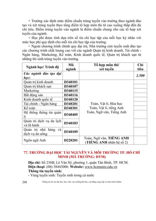 Thông tin do các đại học, học viện, các trường đại học, cao đẳng cung cấp và chịu trách nhiệm208
+ Trường xác định mức điểm chuẩn trúng tuyển vào trường theo ngành đào
tạo và xét trúng tuyển theo tổng điểm tổ hợp môn thi từ cao xuống thấp đến đủ
chỉ tiêu. Điểm trúng tuyển vào ngành là điểm chuẩn chung cho các tổ hợp xét
tuyển của ngành.
+ Học phí được tính dựa trên số tín chỉ học tập của mỗi học kỳ nhân với
mức học phí quy định cho mỗi tín chỉ học tập của trường.
+ Ngoài chương trình chính quy đại trà, Nhà trường còn tuyển sinh đào tạo
các chương trình chất lượng cao với các ngành Quản trị kinh doanh, Tài chính -
Ngân hàng, Marketing, Kế toán, Kinh doanh quốc tế, Quản trị khách sạn từ
những thí sinh trúng tuyển vào trường.
Ngành học/ Trình độ
Mã
ngành
Tổ hợp môn thi/
xét tuyển
Chỉ
tiêu
Các ngành đào tạo đại
học:
2.500
Quản trị kinh doanh D340101
Toán, Vật lí, Hóa học
Toán, Vật lí, tiếng Anh
Toán, Ngữ văn, Tiếng Anh
Quản trị khách sạn D340107
Marketing D340115
Bất động sản D340116
Kinh doanh quốc tế D340120
Tài chính - Ngân hàng D340201
Kế toán D340301
Hệ thống thông tin quản
lí
D340405
Quản trị dịch vụ du lịch
và lữ hành
D340103
Quản trị nhà hàng và
dịch vụ ăn uống
D340109
Ngôn ngữ Anh D220201
Toán, Ngữ văn, TIẾNG ANH
(TIẾNG ANH nhân hệ số 2)
77. TRƯỜNG ĐẠI HỌC TÀI NGUYÊN VÀ MÔI TRƯỜNG TP. HỒ CHÍ
MINH (MÃ TRƯỜNG: DTM)
Địa chỉ: Số 236B, Lê Văn Sỹ, phường 1, quận Tân Bình, TP. HCM.
Điện thoại: (08) 38443006. Website: www.hcmunre.edu.vn
Thông tin tuyển sinh:
- Vùng tuyển sinh: Tuyển sinh trong cả nước
 