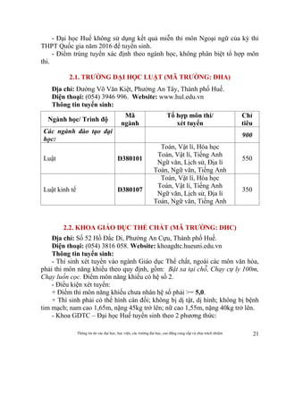 Thông tin do các đại học, học viện, các trường đại học, cao đẳng cung cấp và chịu trách nhiệm 21
- Đại học Huế không sử dụng kết quả miễn thi môn Ngoại ngữ của kỳ thi
THPT Quốc gia năm 2016 để tuyển sinh.
- Điểm trúng tuyển xác định theo ngành học, không phân biệt tổ hợp môn
thi.
2.1. TRƯỜNG ĐẠI HỌC LUẬT (MÃ TRƯỜNG: DHA)
Địa chỉ: Đường Võ Văn Kiệt, Phường An Tây, Thành phố Huế.
Điện thoại: (054) 3946 996. Website: www.hul.edu.vn
Thông tin tuyển sinh:
Ngành học/ Trình độ
Mã
ngành
Tổ hợp môn thi/
xét tuyển
Chỉ
tiêu
Các ngành đào tạo đại
học:
900
Luật D380101
Toán, Vật lí, Hóa học
Toán, Vật lí, Tiếng Anh
Ngữ văn, Lịch sử, Địa lí
Toán, Ngữ văn, Tiếng Anh
550
Luật kinh tế D380107
Toán, Vật lí, Hóa học
Toán, Vật lí, Tiếng Anh
Ngữ văn, Lịch sử, Địa lí
Toán, Ngữ văn, Tiếng Anh
350
2.2. KHOA GIÁO DỤC THỂ CHẤT (MÃ TRƯỜNG: DHC)
Địa chỉ: Số 52 Hồ Đắc Di, Phường An Cựu, Thành phố Huế.
Điện thoại: (054) 3816 058. Website: khoagdtc.hueuni.edu.vn
Thông tin tuyển sinh:
- Thí sinh xét tuyển vào ngành Giáo dục Thể chất, ngoài các môn văn hóa,
phải thi môn năng khiếu theo quy định, gồm: Bật xa tại chỗ, Chạy cự ly 100m,
Chạy luồn cọc. Điểm môn năng khiếu có hệ số 2.
- Điều kiện xét tuyển:
+ Điểm thi môn năng khiếu chưa nhân hệ số phải >= 5,0.
+ Thí sinh phải có thể hình cân đối; không bị dị tật, dị hình; không bị bệnh
tim mạch; nam cao 1,65m, nặng 45kg trở lên; nữ cao 1,55m, nặng 40kg trở lên.
- Khoa GDTC – Đại học Huế tuyển sinh theo 2 phương thức:
 