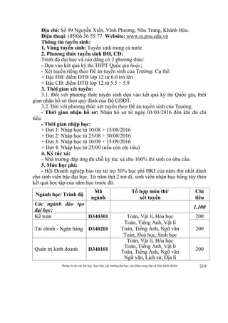 Thông tin do các đại học, học viện, các trường đại học, cao đẳng cung cấp và chịu trách nhiệm 219
Địa chỉ: Số 99 Nguyễn Xiển, Vĩnh Phương, Nha Trang, Khánh Hòa.
Điện thoại: (058)6 56 55 77. Website: www.ts.pou.edu.vn
Thông tin tuyển sinh:
1. Vùng tuyển sinh: Tuyển sinh trong cả nước
2. Phương thức tuyển sinh ĐH, CĐ:
Trình độ đại học và cao đẳng có 2 phương thức:
- Dựa vào kết quả kỳ thi THPT Quốc gia hoặc;
- Xét tuyển riêng theo Đề án tuyển sinh của Trường: Cụ thể:
+ Bậc ĐH: điểm ĐTB lớp 12 từ 6.0 trở lên
+ Bậc CĐ: điểm ĐTB lớp 12 từ 5.5 ÷ 5.9
3. Thời gian xét tuyển:
3.1. Đối với phương thức tuyển sinh dựa vào kết quả kỳ thi Quốc gia, thời
gian nhận hồ sơ theo quy định của Bộ GDĐT.
3.2. Đối với phương thức xét tuyển theo Đề án tuyển sinh của Trường:
- Thời gian nhận hồ sơ: Nhận hồ sơ từ ngày 01/03/2016 đến khi đủ chỉ
tiêu.
- Thời gian nhập học:
+ Đợt 1: Nhập học từ 10/08 ÷ 15/08/2016
+ Đợt 2: Nhập học từ 25/08 ÷ 30/08/2016
+ Đợt 3: Nhập học từ 10/09 ÷ 15/09/2016
+ Đợt 4: Nhập học từ 25/09 (nếu còn chỉ tiêu)
4. Ký túc xá:
- Nhà trường đáp ứng đủ chỗ ký túc xá cho 100% thí sinh có nhu cầu.
5. Mức học phí:
- Hội Doanh nghiệp bảo trợ tài trợ 50% học phí HKI của năm thứ nhất dành
cho sinh viên bậc đại học. Từ năm thứ 2 trở đi, sinh viên nhận học bổng tùy theo
kết quả học tập của năm học trước đó.
Ngành học/ Trình độ
Mã
ngành
Tổ hợp môn thi/
xét tuyển
Chỉ
tiêu
Các ngành đào tạo
đại học:
1.100
Kế toán D340301 Toán, Vật lí, Hóa học
Toán, Tiếng Anh, Vật lí
Toán, Tiếng Anh, Ngữ văn
Toán, Hoá học, Sinh học
200
Tài chính - Ngân hàng D340201 200
Quản trị kinh doanh D340101
Toán, Vật lí, Hóa học
Toán, Tiếng Anh, Vật lí
Toán, Tiếng Anh, Ngữ văn
Ngữ văn, Lịch sử, Địa lí
200
 