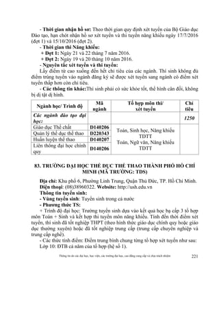 Thông tin do các đại học, học viện, các trường đại học, cao đẳng cung cấp và chịu trách nhiệm 221
- Thời gian nhận hồ sơ: Theo thời gian quy định xét tuyển của Bộ Giáo dục
Đào tạo, hạn chót nhận hồ sơ xét tuyển và thi tuyển năng khiếu ngày 17/7/2016
(đợt 1) và 15/10/2016 (đợt 2).
- Thời gian thi Năng khiếu:
+ Đợt 1: Ngày 21 và 22 tháng 7 năm 2016.
+ Đợt 2: Ngày 19 và 20 tháng 10 năm 2016.
- Nguyên tắc xét tuyển và thi tuyển:
Lấy điểm từ cao xuống đến hết chỉ tiêu của các ngành. Thí sinh không đủ
điểm trúng tuyển vào ngành đăng ký sẽ được xét tuyển sang ngành có điểm xét
tuyển thấp hơn còn chỉ tiêu.
- Các thông tin khác:Thí sinh phải có sức khỏe tốt, thể hình cân đối, không
bị dị tật dị hình.
Ngành học/ Trình độ
Mã
ngành
Tổ hợp môn thi/
xét tuyển
Chỉ
tiêu
Các ngành đào tạo đại
học:
1250
Giáo dục Thể chất D140206
Toán, Sinh học, Năng khiếu
TDTT
Toán, Ngữ văn, Năng khiếu
TDTT
Quản lý thể dục thể thao D220343
Huấn luyện thể thao D140207
Liên thông đại học chính
quy
D140206
83. TRƯỜNG ĐẠI HỌC THỂ DỤC THỂ THAO THÀNH PHỐ HỒ CHÍ
MINH (MÃ TRƯỜNG: TDS)
Địa chỉ: Khu phố 6, Phường Linh Trung, Quận Thủ Đức, TP. Hồ Chí Minh.
Điện thoại: (08)38960322. Website: http://ush.edu.vn
Thông tin tuyển sinh:
- Vùng tuyển sinh: Tuyển sinh trong cả nước
- Phương thức TS:
+ Trình độ đại học: Trường tuyển sinh dựa vào kết quả học bạ cấp 3 tổ hợp
môn Toán + Sinh và kết hợp thi tuyển môn năng khiếu. Tính đến thời điểm xét
tuyển, thí sinh đã tốt nghiệp THPT (theo hình thức giáo dục chính quy hoặc giáo
dục thường xuyên) hoặc đã tốt nghiệp trung cấp (trung cấp chuyên nghiệp và
trung cấp nghề).
- Các thức tính điểm: Điểm trung bình chung từng tổ hợp xét tuyển như sau:
Lớp 10: ĐTB cả năm của tổ hợp (hệ số 1).
 