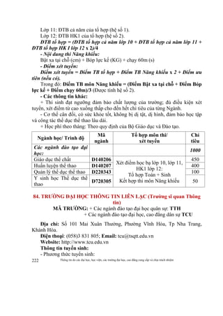 Thông tin do các đại học, học viện, các trường đại học, cao đẳng cung cấp và chịu trách nhiệm222
Lớp 11: ĐTB cả năm của tổ hợp (hệ số 1).
Lớp 12: ĐTB HK1 của tổ hợp (hệ số 2).
ĐTB tổ hợp = (ĐTB tổ hợp cả năm lớp 10 + ĐTB tổ hợp cả năm lớp 11 +
ĐTB tổ hợp HK I lớp 12 x 2)/4
- Nội dung thi Năng khiếu:
Bật xa tại chỗ (cm) + Bóp lực kế (KG) + chạy 60m (s)
- Điểm xét tuyển:
Điểm xét tuyển = Điểm TB tổ hợp + Điểm TB Năng khiếu x 2 + Điểm ưu
tiên (nếu có).
Trong đó: Điểm TB môn Năng khiếu = (Điểm Bật xa tại chỗ + Điểm Bóp
lực kế + Điểm chạy 60m)/3 (Được tính hệ số 2).
- Các thông tin khác:
+ Thí sinh đạt ngưỡng đảm bảo chất lượng của trường; đủ điều kiện xét
tuyển, xét điểm từ cao xuống thấp cho đến hết chỉ tiêu của từng Ngành.
- Cơ thể cân đối, có sức khỏe tốt, không bị dị tật, dị hình, đảm bảo học tập
và công tác thể dục thể thao lâu dài.
+ Học phí theo tháng: Theo quy định của Bộ Giáo dục và Đào tạo.
Ngành học/ Trình độ
Mã
ngành
Tổ hợp môn thi/
xét tuyển
Chỉ
tiêu
Các ngành đào tạo đại
học:
1000
Giáo dục thể chất D140206
Xét điểm học bạ lớp 10, lớp 11,
HK1 lớp 12:
Tổ hợp Toán + Sinh
Kết hợp thi môn Năng khiếu
450
Huấn luyện thể thao D140207 400
Quản lý thể dục thể thao D220343 100
Y sinh học Thể dục thể
thao
D720305 50
84. TRƯỜNG ĐẠI HỌC THÔNG TIN LIÊN LẠC (Trường sĩ quan Thông
tin)
MÃ TRƯỜNG: + Các ngành đào tạo đại học quân sự: TTH
+ Các ngành đào tạo đại học, cao đẳng dân sự TCU
Địa chỉ: Số 101 Mai Xuân Thưởng, Phường Vĩnh Hòa, Tp Nha Trang,
Khánh Hòa.
Điện thoại: (058)3 831 805; Email: tcu@tsqtt.edu.vn
Website: http://www.tcu.edu.vn
Thông tin tuyển sinh:
- Phương thức tuyển sinh:
 