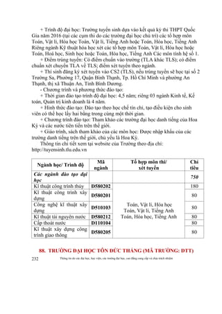 Thông tin do các đại học, học viện, các trường đại học, cao đẳng cung cấp và chịu trách nhiệm232
+ Trình độ đại học: Trường tuyển sinh dựa vào kết quả kỳ thi THPT Quốc
Gia năm 2016 (tại các cụm thi do các trường đại học chủ trì) các tổ hợp môn
Toán, Vật lí, Hóa học Toán, Vật lí, Tiếng Anh hoặc Toán, Hóa học, Tiếng Anh
Riêng ngành Kỹ thuật hóa học xét các tổ hợp môn Toán, Vật lí, Hóa học hoặc
Toán, Hoá học, Sinh học hoặc Toán, Hóa học, Tiếng Anh Các môn tính hệ số 1.
+ Điểm trúng tuyển: Có điểm chuẩn vào trường (TLA khác TLS); có điểm
chuẩn xét chuyển TLA về TLS; điểm xét tuyển theo ngành.
+ Thí sinh đăng ký xét tuyển vào CS2 (TLS), nếu trúng tuyển sẽ học tại số 2
Trường Sa, Phường 17, Quận Bình Thạnh, Tp. Hồ Chí Minh và phường An
Thạnh, thị xã Thuận An, Tỉnh Bình Dương.
- Chương trình và phương thức đào tạo:
+ Thời gian đào tạo trình độ đại học: 4,5 năm; riêng 03 ngành Kinh tế, Kế
toán, Quản trị kinh doanh là 4 năm.
+ Hình thức đào tạo: Đào tạo theo học chế tín chỉ, tạo điều kiện cho sinh
viên có thể học lấy hai bằng trong cùng một thời gian.
+ Chương trình đào tạo: Tham khảo các trường đại học danh tiếng của Hoa
Kỳ và các nước tiên tiến trên thế giới.
+ Giáo trình, sách tham khảo của các môn học: Được nhập khẩu của các
trường danh tiếng trên thế giới, chủ yếu là Hoa Kỳ.
Thông tin chi tiết xem tại website của Trường theo địa chỉ:
http://tuyensinh.tlu.edu.vn
Ngành học/ Trình độ
Mã
ngành
Tổ hợp môn thi/
xét tuyển
Chỉ
tiêu
Các ngành đào tạo đại
học
750
Kĩ thuật công trình thủy D580202
Toán, Vật lí, Hóa học
Toán, Vật lí, Tiếng Anh
Toán, Hóa học, Tiếng Anh
180
Kĩ thuật công trình xây
dựng
D580201 80
Công nghệ kĩ thuật xây
dựng
D510103 80
Kĩ thuật tài nguyên nước D580212 80
Cấp thoát nước D110104 80
Kĩ thuật xây dựng công
trình giao thông
D580205 80
88. TRƯỜNG ĐẠI HỌC TÔN ĐỨC THẮNG (MÃ TRƯỜNG: DTT)
 