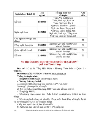 Thông tin do các đại học, học viện, các trường đại học, cao đẳng cung cấp và chịu trách nhiệm244
Ngành học/ Trình độ
Mã
ngành
Tổ hợp môn thi/
xét tuyển
Chỉ
tiêu
Kế toán D340301
Toán, Vật lí, Hóa học
Toán, Sinh học, Lịch sử
Toán, Sinh học, Địa lí
Ngữ văn, Sinh học, Lịch sử
Ngôn ngữ Anh D220201
Ngữ văn, Toán, Tiếng Anh
Ngữ văn, Địa lí, Tiếng Anh
Ngữ văn, Sinh học, Tiếng Anh
Ngữ văn, Lịch sử, Tiếng Anh
Các ngành đào tạo cao
đẳng:
90
Công nghệ thông tin C480201
Xét theo Quy chế của Bộ Giáo
dục và Đào tạo
30
Quản trị kinh doanh C340101
Xét theo Quy chế của Bộ Giáo
dục và Đào tạo
30
Kế toán C340301
Xét theo Quy chế của Bộ Giáo
dục và Đào tạo
30
92. TRƯỜNG ĐẠI HỌC TƯ THỤC QUỐC TẾ SÀI GÒN(*)
(MÃ TRƯỜNG: TTQ)
Địa chỉ: 8C & 16 Tống Hữu Định – Phường Thảo Điền – Quận 2 –
TPHCM.
Điện thoại: (08) 54093930. Website: www.siu.edu.vn
Thông tin tuyển sinh:
- Vùng tuyển sinh: tuyển sinh trong cả nước.
- Phương thức tuyển sinh:
1. Đối tượng HS tốt nghiệp các trường THPT Việt Nam:
Sử dụng 2 phương thức xét tuyển
a) Xét tuyển học sinh tốt nghiệp THPT dựa vào kết quả lớp 12:
- Tốt nghiệp THPT;
- Điểm trung bình cả năm lớp 12 đạt 6,5 trở lên (đại học), 6,0 trở lên (cao
đẳng);
- Điểm trung bình chung cả năm lớp 12 các môn thuộc khối xét tuyển đạt từ
6,5 trở lên (đại học), 6,0 trở lên (cao đẳng);
- Xếp loại hạnh kiểm từ loại Khá trở lên.
b) Xét tuyển dựa vào kết quả kỳ thi THPT quốc gia:
 