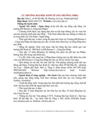 Thông tin do các đại học, học viện, các trường đại học, cao đẳng cung cấp và chịu trách nhiệm 25
2.5. TRƯỜNG ĐẠI HỌC KINH TẾ (MÃ TRƯỜNG: DHK)
Địa chỉ: Nhà C, số 99 Hồ Đắc Di, Phường An Cựu, Thành phố Huế.
Điện thoại: (054) 3691333; Website: www.hce.edu.vn
Thông tin tuyển sinh:
- Ngành Tài chính - Ngân hàng (Liên kết đào tạo đồng cấp bằng với
trường ĐH Rennes I, Cộng hoà Pháp):
+ Chương trình được xây dựng dựa trên sự kết hợp những yếu tố vượt trội
của hai chương trình giáo dục Pháp – Việt Nam nhằm đào tạo những cử nhân ưu
tú trong lĩnh vực Tài chính - Ngân hàng.
+ Thời gian đào tạo: 4 năm, trong đó năm thứ 4 học tại Trường ĐH Rennes I
– Cộng hòa Pháp nếu đáp ứng yêu cầu về kiến thức khoa học và tiếng Pháp theo
quy định.
+ Bằng tốt nghiệp: Sinh viên được cấp hai bằng đại học chính quy của
trường ĐH Kinh tế - ĐH Huế và ĐH Rennes I – Cộng hòa Pháp.
+ Học phí: 15 triệu đồng/học kỳ (không bao gồm chi phí học tại Pháp),
không thay đổi trong suốt khóa học.
+ Ưu đãi: Sinh viên sang học ở Pháp được hưởng mọi ưu đãi dành cho sinh
viên của ĐH Rennes I- Cộng hòa Pháp (ký túc xá, hỗ trợ xã hội, học tập).
+ Mọi thông tin chi tiết, thí sinh liên hệ: Văn phòng chương trình đào tạo
đồng cấp bằng, Trường Đại học Kinh tế - Đại học Huế, 99 Hồ Đắc Di – phường
An Cựu - Thành phố Huế, Nhà A, Tầng 5; Điện thoại: (054) 3817399 hoặc
0905.604.488; Website: http://rennes.hce.edu.vn hoặc E-mail:
minhlypt@yahoo.fr.
- Ngành Kinh tế nông nghiệp - Tài chính (đào tạo theo chương trình tiên
tiến, giảng dạy bằng tiếng Anh theo chương trình đào tạo của trường ĐH
Sydney, Australia):
+ Trình độ tiếng Anh: Trong năm học thứ nhất nhà trường dạy tiếng Anh để
sinh viên học đạt trình độ ngoại ngữ theo yêu cầu.
+ Thời gian đào tạo: 4 năm.
+ Học phí: 9 triệu đồng/học kỳ cho bốn học kỳ đầu; 10 triệu đồng/học kỳ
cho 4 học kỳ sau.
+ Thông tin liên hệ: Văn phòng CTTT, Trường Đại học Kinh tế - Đại học
Huế, 99 Hồ Đắc Di – Tp. Huế; Nhà B, Tầng 1; ĐT: (054) 3938380; Email:
hce.cttt@hce.edu.vn; Website: cttt.hce.edu.vn
 