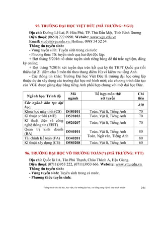 Thông tin do các đại học, học viện, các trường đại học, cao đẳng cung cấp và chịu trách nhiệm 251
95. TRƯỜNG ĐẠI HỌC VIỆT ĐỨC (MÃ TRƯỜNG: VGU)
Địa chỉ: Đường Lê Lai, P. Hòa Phú, TP. Thủ Dầu Một, Tỉnh Bình Dương
Điện thoại: (0650) 222 0990. Website: www.vgu.edu.vn
Email: study@vgu.edu.vn. Hotline: 0988 54 52 54
Thông tin tuyển sinh:
- Vùng tuyển sinh: Tuyển sinh trong cả nước
- Phương thức TS: tuyển sinh qua hai đợt độc lập:
+ Đợt tháng 5/2016: tổ chức tuyển sinh riêng bằng đề thi trắc nghiệm, đăng
ký online;
+ Đợt tháng 7/2016: xét tuyển dựa trên kết quả kỳ thi THPT Quốc gia (tối
thiểu đạt 21 điểm cho 3 môn thi theo thang điểm 10) và kiểm tra tiếng Anh.
- Các thông tin khác: Trường Đại học Việt Đức là trường đại học công lập
thuộc dự án xây dựng các trường đại học mô hình mới; các chương trình đào tạo
của VGU được giảng dạy bằng tiếng Anh phối hợp chung với một đại học Đức.
Ngành học/ Trình độ
Mã
ngành
Tổ hợp môn thi/
xét tuyển
Chỉ
tiêu
Các ngành đào tạo đại
học:
430
Khoa học máy tính (CS) D480101 Toán, Vật lí, Tiếng Anh 70
Kĩ thuật cơ khí (ME) D520103 Toán, Vật lí, Tiếng Anh 70
Kĩ thuật điện và công
nghệ thông tin (EEIT)
D520207 Toán, Vật lí, Tiếng Anh 70
Quản trị kinh doanh
(BA)
D340101 Toán, Vật lí, Tiếng Anh
Toán, Ngữ văn, Tiếng Anh
80
Tài chính Kế toán (FA) D340201 80
Kĩ thuật xây dựng (CE) D580208 Toán, Vật lí, Tiếng Anh 60
96. TRƯỜNG ĐẠI HỌC VÕ TRƯỜNG TOẢN(*) (MÃ TRƯỜNG: VTT)
Địa chỉ: Quốc lộ 1A, Tân Phú Thạnh, Châu Thành A, Hậu Giang.
Điện thoại: (0711)3953 222, (0711)3953 666. Website: www.vttu.edu.vn
Thông tin tuyển sinh:
- Vùng tuyển sinh: Tuyển sinh trong cả nước.
- Phương thức tuyển sinh:
 