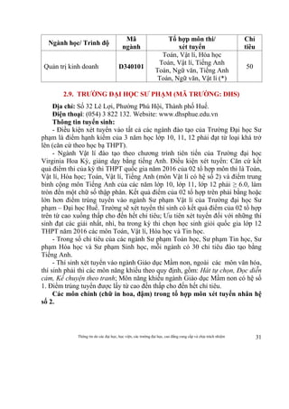 Thông tin do các đại học, học viện, các trường đại học, cao đẳng cung cấp và chịu trách nhiệm 31
Ngành học/ Trình độ
Mã
ngành
Tổ hợp môn thi/
xét tuyển
Chỉ
tiêu
Quản trị kinh doanh D340101
Toán, Vật lí, Hóa học
Toán, Vật lí, Tiếng Anh
Toán, Ngữ văn, Tiếng Anh
Toán, Ngữ văn, Vật lí (*)
50
2.9. TRƯỜNG ĐẠI HỌC SƯ PHẠM (MÃ TRƯỜNG: DHS)
Địa chỉ: Số 32 Lê Lợi, Phường Phú Hội, Thành phố Huế.
Điện thoại: (054) 3 822 132. Website: www.dhsphue.edu.vn
Thông tin tuyển sinh:
- Điều kiện xét tuyển vào tất cả các ngành đào tạo của Trường Đại học Sư
phạm là điểm hạnh kiểm của 3 năm học lớp 10, 11, 12 phải đạt từ loại khá trở
lên (căn cứ theo học bạ THPT).
- Ngành Vật lí đào tạo theo chương trình tiên tiến của Trường đại học
Virginia Hoa Kỳ, giảng dạy bằng tiếng Anh. Điều kiện xét tuyển: Căn cứ kết
quả điểm thi của kỳ thi THPT quốc gia năm 2016 của 02 tổ hợp môn thi là Toán,
Vật lí, Hóa học; Toán, Vật lí, Tiếng Anh (môn Vật lí có hệ số 2) và điểm trung
bình cộng môn Tiếng Anh của các năm lớp 10, lớp 11, lớp 12 phải ≥ 6.0, làm
tròn đến một chữ số thập phân. Kết quả điểm của 02 tổ hợp trên phải bằng hoặc
lớn hơn điểm trúng tuyển vào ngành Sư phạm Vật lí của Trường đại học Sư
phạm – Đại học Huế. Trường sẽ xét tuyển thí sinh có kết quả điểm của 02 tổ hợp
trên từ cao xuống thấp cho đến hết chỉ tiêu; Ưu tiên xét tuyển đối với những thí
sinh đạt các giải nhất, nhì, ba trong kỳ thi chọn học sinh giỏi quốc gia lớp 12
THPT năm 2016 các môn Toán, Vật lí, Hóa học và Tin học.
- Trong số chỉ tiêu của các ngành Sư phạm Toán học, Sư phạm Tin học, Sư
phạm Hóa học và Sư phạm Sinh học, mỗi ngành có 30 chỉ tiêu đào tạo bằng
Tiếng Anh.
- Thí sinh xét tuyển vào ngành Giáo dục Mầm non, ngoài các môn văn hóa,
thí sinh phải thi các môn năng khiếu theo quy định, gồm: Hát tự chọn, Đọc diễn
cảm, Kể chuyện theo tranh; Môn năng khiếu ngành Giáo dục Mầm non có hệ số
1. Điểm trúng tuyển được lấy từ cao đến thấp cho đến hết chỉ tiêu.
Các môn chính (chữ in hoa, đậm) trong tổ hợp môn xét tuyển nhân hệ
số 2.
 