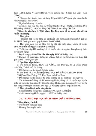 Thông tin do các đại học, học viện, các trường đại học, cao đẳng cung cấp và chịu trách nhiệm 37
Tum (DDP), Khoa Y Dược (DDY), Viện nghiên cứu & Đào tạo Việt - Anh
(DDV).
* Phương thức tuyển sinh: sử dụng kết quả thi THPT Quốc gia, cụm thi do
các trường đại học chủ trì.
* Tuyển sinh trong cả nước.
* Tổng chỉ tiêu của Đại học Đà Nẵng: Đại học CQ: 10925; Liên thông ĐH:
515; Bằng 2 ĐH CQ :10 ; Cao đẳng CQ: 2900 ; Liên thông CĐ: 250
Thông tin cần lưu ý: Thời gian, địa điểm nộp hồ sơ dành cho đề án
tuyển sinh riêng
1. Thời gian:
- Thời gian nộp Hồ sơ đăng ký xét tuyển vào các ngành sử dụng kết quả kỳ
thi THPT Quốc gia: theo quy định của Bộ GD&ĐT.
- Thời gian nộp Hồ sơ đăng ký dự thi các môn năng khiếu: từ ngày
15/4/2016 đến hết ngày 15/5/2016 (Dự kiến)
- Thời gian nộp Hồ sơ đăng ký xét tuyển vào các ngành theo phương thức
tuyển sinh riêng:
* Đợt 1 từ ngày 15/4/2016 đến hết ngày 30/6/2016 (Dự kiến)
* Các đợt bổ sung: cùng thời gian với các đợt xét tuyển bổ sung sử dụng kết
quả kỳ thi THPT Quốc gia.
2. Địa điểm nhận hồ sơ:
a) Địa điểm số 1: ĐẠI HỌC ĐÀ NẴNG, Ban Đào tạo, 41 Lê Duẩn, Quận
Hải Châu, Thành phố Đà Nẵng
* Đối tượng: các thí sinh trên toàn quốc.
b) Địa điểm số 2: PHÂN HIỆU ĐẠI HỌC ĐÀ NẴNG TẠI KON TUM
704 Phan Đình Phùng, TP. Kon Tum, tỉnh Kon Tum
* Đối tượng: các thí sinh có hộ khẩu thường trú tại các tỉnh Tây Nguyên.
* Thí sinh có thể đăng ký thi môn năng khiếu, đăng ký xét tuyển trực tuyến
hoặc tải các mẫu đơn đăng ký thi môn năng khiếu, mẫu đơn đăng ký xét tuyển
trên trang web tuyển sinh của Đại học Đà Nẵng tại địa chỉ http://ts.udn.vn.
3. Thời gian thi các môn năng khiếu:
Thí sinh làm thủ tục dự thi: sáng ngày 10/7/2016 (Dự kiến)
Thi các môn năng khiếu: ngày 11, 12/7/2016 (Dự kiến)
3.1. TRƯỜNG ĐẠI HỌC BÁCH KHOA (MÃ TRƯỜNG: DDK)
Thông tin tuyển sinh:
* Tuyển sinh trong cả nước
* Phương thức tuyển sinh:
 
