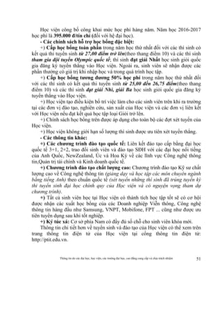 Thông tin do các đại học, học viện, các trường đại học, cao đẳng cung cấp và chịu trách nhiệm 51
Học viện công bố công khai mức học phí hàng năm. Năm học 2016-2017
học phí là 395.000 đ/tín chỉ (đối với hệ đại học).
- Các chính sách hỗ trợ học bổng đặc biệt:
+) Cấp học bổng toàn phần trong năm học thứ nhất đối với các thí sinh có
kết quả thi tuyển sinh từ 27,00 điểm trở lên(theo thang điểm 10) và các thí sinh
tham gia đội tuyển Olympic quốc tế; thí sinh đạt giải Nhất học sinh giỏi quốc
gia đăng ký tuyển thẳng vào Học viện. Ngoài ra, sinh viên sẽ nhận được các
phần thưởng có giá trị khi nhập học và trong quá trình học tập.
+) Cấp học bổng tương đương 50% học phí trong năm học thứ nhất đối
với các thí sinh có kết quả thi tuyển sinh từ 25,00 đến 26,75 điểm(theo thang
điểm 10) và các thí sinh đạt giải Nhì, giải Ba học sinh giỏi quốc gia đăng ký
tuyển thẳng vào Học viện.
+) Học viện tạo điều kiện bố trí việc làm cho các sinh viên trên khi ra trường
tại các đơn vị đào tạo, nghiên cứu, sản xuất của Học viện và các đơn vị liên kết
với Học viện nếu đạt kết quả học tập loại Giỏi trở lên.
+) Chính sách học bổng trên được áp dụng cho toàn bộ các đợt xét tuyển của
Học viện.
+) Học viện không giới hạn số lượng thí sinh được ưu tiên xét tuyển thẳng.
- Các thông tin khác:
+) Các chương trình đào tạo quốc tế: Liên kết đào tạo cấp bằng đại học
quốc tế 3+1, 2+2, trao đổi sinh viên và đào tạo SĐH với các đại học nổi tiếng
của Anh Quốc, NewZealand, Úc và Hoa Kỳ về các lĩnh vực Công nghệ thông
tin,Quản trị tài chính và Kinh doanh quốc tế.
+) Chương trình đào tạo chất lượng cao: Chương trình đào tạo Kỹ sư chất
lượng cao về Công nghệ thông tin (giảng dạy và học tập các môn chuyên ngành
bằng tiếng Anh) theo chuẩn quốc tế (xét tuyển những thí sinh đã trúng tuyển kỳ
thi tuyển sinh đại học chính quy của Học viện và có nguyện vọng tham dự
chương trình).
+) Tất cả sinh viên học tại Học viện có thành tích học tập tốt sẽ có cơ hội
được nhận các xuất học bổng của các Doanh nghiệp Viễn thông, Công nghệ
thông tin hàng đầu như Samsung, VNPT, Mobifone, FPT ... cũng như được ưu
tiên tuyển dụng sau khi tốt nghiệp.
+) Ký túc xá: Cơ sở phía Nam có đầy đủ số chỗ cho sinh viên khóa mới.
Thông tin chi tiết hơn về tuyển sinh và đào tạo của Học viện có thể xem trên
trang thông tin điện tử của Học viện tại cổng thông tin điện tử:
http://ptit.edu.vn.
 