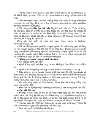 Thông tin do các đại học, học viện, các trường đại học, cao đẳng cung cấp và chịu trách nhiệm68
- Trường ĐHCT tuyển sinh đại học dựa vào kết quả của thí sinh tham gia kỳ
thi THPT Quốc gia năm 2016 tại các cụm thi do các trường đại học chủ trì tổ
chức.
- Điểm xét tuyển: được xác định từ tổng điểm của 3 môn thi trong tổ hợp xét
tuyển (do thí sinh đăng ký từ các tổ hợp xét tuyển của ngành học) cộng với điểm
ưu tiên khu vực và đối tượng.
- Đối với ngành Giáo dục thể chất: Ngoài 2 môn văn hóa (Toán và Sinh),
thí sinh phải đăng ký dự thi môn Năng khiếu Thể dục thể thao do Trường tổ
chức và phải đạt từ 5 điểm trở lên. Điều kiện dự thi môn Năng khiếu: có sức
khỏe tốt, không bị dị tật, dị hình; tối thiểu nam cao 1,65 m nặng 45 kg trở lên;
nữ cao 1,55 m nặng 40 kg trở lên.
(Xem chi tiết việc tổ chức thi môn Năng khiếu ở Website:
tuyensinh.ctu.edu.vn)
- Đối với những ngành có nhiều chuyên ngành, thí sinh trúng tuyển sẽ đăng
ký vào chuyên ngành cụ thể khi nộp hồ sơ nhập học. Trường căn cứ nguyện
vọng của thí sinh, điểm trúng tuyển và chỉ tiêu từng chuyên ngành để xét và xếp
vào từng lớp chuyên ngành. Nếu có nhiều đợt xét tuyển, thí sinh trúng tuyển đợt
xét tuyển trước được ưu tiên xét tuyển chuyên ngành.
3. Xét tuyển vào các chương trình tiên tiến:
* Hai chương trình tiên tiến:
- Ngành Công nghệ sinh học, hợp tác với Michigan State University – Hoa
kỳ.
- Ngành Nuôi trồng thủy sản, hợp tác với Auburn University – Hoa kỳ.
* Điều kiện xét tuyển vào các chương trình tiên tiến: thí sinh trúng tuyển và
đã nhập học vào Trường. Trường sẽ xét tuyển dựa vào kết quả kiểm tra năng lực
Tiếng Anh đầu vào do Trường tổ chức và điểm xét tuyển theo 1 trong 2 tổ hợp:
Toán, Vật lí, Hóa học; Toán, Hoá học, Sinh học.
* Thí sinh trúng tuyển sẽ được hỗ trợ chi phí học bồi dưỡng Tiếng Anh
trong học kỳ thứ nhất.
* Sinh viên tốt nghiệp được cấp bằng Cử nhân/Kỹ sư Chương trình tiên tiến.
4. Quy chế đào tạo:
* Đào tạo theo học chế tín chỉ, có cố vấn học tập riêng cho mỗi lớp chuyên
ngành; sinh viên đăng ký số lượng tín chỉ học từng học kỳ phù hợp năng lực học
tập và khả năng tài chính của mình. Có cơ hội học thêm ngành thứ 2 và tốt
nghiệp với 2 bằng đại học, hoặc học tiếp các chương trình Thạc sĩ, Tiến sĩ.
* Trường trang bị 1.000 máy tính công và phủ sóng Wifi toàn Trường để
sinh viên được sử dụng miễn phí trong suốt khóa học.
* Đảm bảo nguồn tài liệu học tập đầy đủ.
 