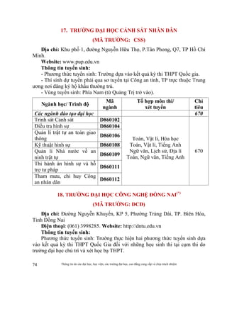 Thông tin do các đại học, học viện, các trường đại học, cao đẳng cung cấp và chịu trách nhiệm74
17. TRƯỜNG ĐẠI HỌC CẢNH SÁT NHÂN DÂN
(MÃ TRƯỜNG: CSS)
Địa chỉ: Khu phố 1, đường Nguyễn Hữu Thọ, P.Tân Phong, Q7, TP Hồ Chí
Minh.
Website: www.pup.edu.vn
Thông tin tuyển sinh:
- Phương thức tuyển sinh: Trường dựa vào kết quả kỳ thi THPT Quốc gia.
- Thí sinh dự tuyển phải qua sơ tuyển tại Công an tỉnh, TP trực thuộc Trung
ương nơi đăng ký hộ khẩu thường trú.
- Vùng tuyển sinh: Phía Nam (từ Quảng Trị trở vào).
Ngành học/ Trình độ
Mã
ngành
Tổ hợp môn thi/
xét tuyển
Chỉ
tiêu
Các ngành đào tạo đại học 670
Trinh sát Cảnh sát D860102
Toán, Vật lí, Hóa học
Toán, Vật lí, Tiếng Anh
Ngữ văn, Lịch sử, Địa lí
Toán, Ngữ văn, Tiếng Anh
670
Điều tra hình sự D860104
Quản lí trật tự an toàn giao
thông
D860106
Kỹ thuật hình sự D860108
Quản lí Nhà nước về an
ninh trật tự
D860109
Thi hành án hình sự và hỗ
trợ tư pháp
D860111
Tham mưu, chỉ huy Công
an nhân dân
D860112
18. TRƯỜNG ĐẠI HỌC CÔNG NGHỆ ĐỒNG NAI(*)
(MÃ TRƯỜNG: DCD)
Địa chỉ: Đường Nguyễn Khuyến, KP 5, Phường Trảng Dài, TP. Biên Hòa,
Tỉnh Đồng Nai
Điện thoại: (061) 3998285. Website: http://dntu.edu.vn
Thông tin tuyển sinh:
Phương thức tuyển sinh: Trường thực hiện hai phương thức tuyển sinh dựa
vào kết quả kỳ thi THPT Quốc Gia đối với những học sinh thi tại cụm thi do
trường đại học chủ trì và xét học bạ THPT.
 