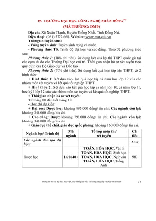 Thông tin do các đại học, học viện, các trường đại học, cao đẳng cung cấp và chịu trách nhiệm 77
19. TRƯỜNG ĐẠI HỌC CÔNG NGHỆ MIỀN ĐÔNG(*)
(MÃ TRƯỜNG: DMD)
Địa chỉ: Xã Xuân Thạnh, Huyện Thống Nhất, Tỉnh Đồng Nai.
Điện thoại: (061) 3772.668. Website: www.mut.edu.vn
Thông tin tuyển sinh:
- Vùng tuyển sinh: Tuyển sinh trong cả nước
- Phương thức TS: Trình độ đại học và cao đẳng. Theo 02 phương thức
sau:
Phương thức 1: (30% chỉ tiêu). Sử dụng kết quả kỳ thi THPT quốc gia tại
các cụm thi do các Trường Đại học chủ trì. Thời gian nhận hồ sơ xét tuyển theo
quy định của Bộ Giáo dục và Đào tạo
Phương thức 2: (70% chỉ tiêu). Sử dụng kết quả học tập bậc THPT, có 2
hình thức:
+ Hình thức 1: Xét dựa vào kết quả học tập cả năm học lớp 12 của các
nhóm môn xét tuyển và kết quả tốt nghiệp THPT.
+ Hình thức 2: Xét dựa vào kết quả học tập cả năm lớp 10, cả năm lớp 11,
học kỳ I lớp 12 của các nhóm môn xét tuyển và kết quả tốt nghiệp THPT.
+ Thời gian nhận hồ sơ xét tuyển:
Từ tháng 08 đến hết tháng 10.
- Học phí dự kiến:
+ Đại học: Dược học: khoảng 995.000 đồng/ tín chỉ; Các ngành còn lại:
khoảng 340.000 đồng/ tín chỉ.
+ Cao đẳng: Dược: khoảng 798.000 đồng/ tín chỉ; Các ngành còn lại:
khoảng 340.000 đồng/ tín chỉ.
+ Giáo dục thể chất, giáo dục quốc phòng: khoảng 160.000 đồng/ tín chỉ.
Ngành học/ Trình độ
Mã
ngành
Tổ hợp môn thi/
xét tuyển
Chỉ
tiêu
Các ngành đào tạo đại
học:
1730
Dược học D720401
TOÁN, HÓA HỌC, Vật lí
TOÁN, HÓA HỌC, Sinh học
TOÁN, HÓA HỌC, Ngữ văn
TOÁN, HÓA HỌC, Tiếng
Anh
900
 
