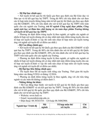 Thông tin do các đại học, học viện, các trường đại học, cao đẳng cung cấp và chịu trách nhiệm 85
- Hệ Đại học chính quy:
+ Xét tuyển từ kết quả kỳ thi Quốc gia theo quy định của Bộ Giáo dục và
Đào tạo và từ kết quả học bạ THPT. Trong đó 90% chỉ tiêu dành cho xét theo
các tổ hợp môn truyền thống hàng năm từ kết quả kỳ thi Quốc gia theo quy định
của Bộ GD&ĐT, 10% chỉ tiêu dành cho xét từ kết quả học bạ THPT trên toàn
quốc cho các ngành của Trường, trừ 03 ngành Công nghệ thực phẩm, Công
nghệ sinh học và Đảm bảo chất lượng và An toàn thực phẩm Trường không
xét tuyển từ kết quả học bạ THPT.
+ Phương án định điểm trúng tuyển là theo ngành, có nghĩa các ngành có
nhiều tổ hợp xét tuyển nhưng chỉ có duy nhất một mức điểm trúng tuyển cho các
tổ hợp xét tuyển (Chính vì vậy thí sinh nên chọn tổ hợp môn xét tuyển tương
ứng với ngành xét tuyển để có điểm cao nhất.)
- Hệ Cao đẳng chính quy:
+ Xét tuyển từ kết quả kỳ thi Quốc gia theo quy định của Bộ GD&ĐT và kết
quả học bạ THPT. Trong đó 80% chỉ tiêu dành cho xét từ kết quả kỳ thi Quốc
gia theo quy định của Bộ GD&ĐT, 20% chỉ tiêu dành cho xét từ kết quả học bạ
THPT trên toàn quốc cho các ngành của Trường.
+ Phương án định điểm trúng tuyển là theo ngành, có nghĩa các ngành có
nhiều tổ hợp xét tuyển nhưng chỉ có duy nhất một mức điểm trúng tuyển cho các
tổ hợp xét tuyển (Chính vì vậy thí sinh nên chọn tổ hợp môn xét tuyển tương
ứng với ngành xét tuyển để có điểm cao nhất).
- Hệ Đại học liên thông chính quy:
+ Thi tuyển theo Đề án tuyển sinh riêng của Trường. Thời gian thi tuyển
hàng năm vào tháng 9/2016 và tháng 12/2016.
+ Phương án định điểm trúng tuyển là theo ngành, ứng với chỉ tiêu từng
ngành và các môn thi không có điểm dưới 5.
- Những thông tin khác:
+ Hệ Cao đẳng thực hành: xét tuyển từ kết quả kỳ thi Quốc gia theo quy
định của Bộ GD&ĐT và xét kết quả học bạ THPT. Trong đó 50% chỉ tiêu dành
cho xét từ kết quả kỳ thi quốc gia theo quy định của Bộ GD&ĐT, 50% chỉ tiêu
dành cho xét từ kết quả học bạ THPT.
+ Website: www.hufi.vn
+ Email: tuyensinh@cntp.edu.vn
+ Điện thoại: 08.38163318 – 124 hoặc 08.54082904.
Ngành học/ Trình độ
Mã
ngành
Tổ hợp môn thi/
xét tuyển
Chỉ
tiêu
 