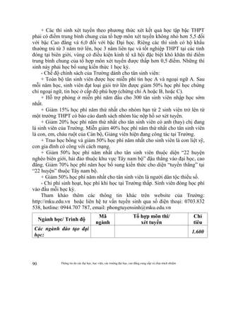 Thông tin do các đại học, học viện, các trường đại học, cao đẳng cung cấp và chịu trách nhiệm90
+ Các thí sinh xét tuyển theo phương thức xét kết quả học tập bậc THPT
phải có điểm trung bình chung của tổ hợp môn xét tuyển không nhỏ hơn 5,5 đối
với bậc Cao đẳng và 6,0 đối với bậc Đại học. Riêng các thí sinh có hộ khẩu
thường trú từ 3 năm trở lên, học 3 năm liên tục và tốt nghiệp THPT tại các tỉnh
đóng tại biên giới, vùng có điều kiện kinh tế xã hội đặc biệt khó khăn thì điểm
trung bình chung của tổ hợp môn xét tuyển được thấp hơn 0,5 điểm. Những thí
sinh này phải học bổ sung kiến thức 1 học kỳ.
- Chế độ chính sách của Trường dành cho tân sinh viên:
+ Toàn bộ tân sinh viên được học miễn phí tin học A và ngoại ngữ A. Sau
mỗi năm học, sinh viên đạt loại giỏi trở lên được giảm 50% học phí học chứng
chỉ ngoại ngữ, tin học ở cấp độ phù hợp (chứng chỉ A hoặc B, hoặc C).
+ Hỗ trợ phòng ở miễn phí năm đầu cho 300 tân sinh viên nhập học sớm
nhất.
+ Giảm 15% học phí năm thứ nhất cho nhóm bạn từ 2 sinh viên trở lên từ
một trường THPT có báo cáo danh sách nhóm lúc nộp hồ sơ xét tuyển.
+ Giảm 20% học phí năm thứ nhất cho tân sinh viên có anh (hay) chị đang
là sinh viên của Trường. Miễn giảm 40% học phí năm thứ nhất cho tân sinh viên
là con, em, cháu ruột của Cán bộ, Giảng viên hiện đang công tác tại Trường.
+ Trao học bổng và giảm 50% học phí năm nhất cho sinh viên là con liệt sỹ,
con gia đình có công với cách mạng.
+ Giảm 50% học phí năm nhất cho tân sinh viên thuộc diện “22 huyện
nghèo biên giới, hải đảo thuộc khu vực Tây nam bộ” đậu thẳng vào đại học, cao
đẳng. Giảm 70% học phí năm học bổ sung kiến thức cho diện “tuyển thẳng” tại
“22 huyện” thuộc Tây nam bộ.
+ Giảm 50% học phí năm nhất cho tân sinh viên là người dân tộc thiểu số.
- Chi phí sinh hoạt, học phí khi học tại Trường thấp. Sinh viên đóng học phí
vào đầu mỗi học kỳ.
Tham khảo thêm các thông tin khác trên website của Trường:
http://mku.edu.vn hoặc liên hệ tư vấn tuyển sinh qua số điện thoại: 0703.832
538, hotline: 0944.707 787, email: phongtuyensinh@mku.edu.vn
Ngành học/ Trình độ
Mã
ngành
Tổ hợp môn thi/
xét tuyển
Chỉ
tiêu
Các ngành đào tạo đại
học:
1.600
 
