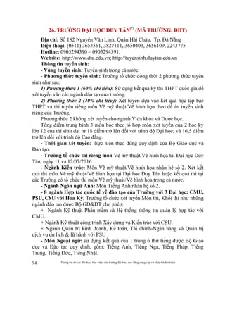 Thông tin do các đại học, học viện, các trường đại học, cao đẳng cung cấp và chịu trách nhiệm94
26. TRƯỜNG ĐẠI HỌC DUY TÂN(*)
(MÃ TRƯỜNG: DDT)
Địa chỉ: Số 182 Nguyễn Văn Linh, Quận Hải Châu, Tp. Đà Nẵng
Điện thoại: (0511) 3653561, 3827111, 3650403, 3656109, 2243775
Hotline: 0905294390 – 0905294391.
Website: http://www.dtu.edu.vn; http://tuyensinh.duytan.edu.vn
Thông tin tuyển sinh:
- Vùng tuyển sinh: Tuyển sinh trong cả nước.
- Phương thức tuyển sinh: Trường tổ chức đồng thời 2 phương thức tuyển
sinh như sau:
1) Phương thức 1 (60% chỉ tiêu): Sử dụng kết quả kỳ thi THPT quốc gia để
xét tuyển vào các ngành đào tạo của trường;
2) Phương thức 2 (40% chỉ tiêu): Xét tuyển dựa vào kết quả học tập bậc
THPT và thi tuyển riêng môn Vẽ mỹ thuật/Vẽ hình họa theo đề án tuyển sinh
riêng của Trường.
Phương thức 2 không xét tuyển cho ngành Y đa khoa và Dược học.
Tổng điểm trung bình 3 môn học theo tổ hợp môn xét tuyển của 2 học kỳ
lớp 12 của thí sinh đạt từ 18 điểm trở lên đối với trình độ Đại học; và 16,5 điểm
trở lên đối với trình độ Cao đẳng.
- Thời gian xét tuyển: thực hiện theo đúng quy định của Bộ Giáo dục và
Đào tạo.
- Trường tổ chức thi riêng môn Vẽ mỹ thuật/Vẽ hình họa tại Đại học Duy
Tân, ngày 11 và 12/07/2016.
- Ngành Kiến trúc: Môn Vẽ mỹ thuật/Vẽ hình họa nhân hệ số 2. Xét kết
quả thi môn Vẽ mỹ thuật/Vẽ hình họa tại Đại học Duy Tân hoặc kết quả thi tại
các Trường có tổ chức thi môn Vẽ mỹ thuật/Vẽ hình họa trong cả nước.
- Ngành Ngôn ngữ Anh: Môn Tiếng Anh nhân hệ số 2.
- 8 ngành Hợp tác quốc tế về đào tạo của Trường với 3 Đại học: CMU,
PSU, CSU với Hoa Kỳ, Trường tổ chức xét tuyển Môn thi, Khối thi như những
ngành đào tạo được Bộ GD&ĐT cho phép:
+ Ngành Kỹ thuật Phần mềm và Hệ thống thông tin quản lý hợp tác với
CMU.
+ Ngành Kỹ thuật công trình Xây dựng và Kiến trúc với CSU.
+ Ngành Quản trị kinh doanh, Kế toán, Tài chính-Ngân hàng và Quản trị
dịch vụ du lịch & lữ hành với PSU
- Môn Ngoại ngữ: sử dụng kết quả của 1 trong 6 thứ tiếng được Bộ Giáo
dục và Đào tạo quy định, gồm: Tiếng Anh, Tiếng Nga, Tiếng Pháp, Tiếng
Trung, Tiếng Đức, Tiếng Nhật.
 