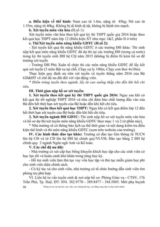 Thông tin do các đại học, học viện, các trường đại học, cao đẳng cung cấp và chịu trách nhiệm98
a. Điều kiện về thể hình: Nam cao từ 1.6m, nặng từ 45kg; Nữ cao từ
1.55m, nặng từ 40kg. Không bị dị hình dị tật, không bị bệnh tim mạch.
b. Xét tuyển môn văn hóa (H.số 1):
Xét tuyển môn văn hóa theo kết quả kỳ thi THPT quốc gia 2016 hoặc theo
kết quả học THPT năm lớp 12 (Điều kiện XT như mục 1&2, phần II ở trên)
c. Thi/Xét tuyển môn năng khiếu GDTC (H.số 2):
- Xét tuyển kết quả thi năng khiếu GDTC ở các trường ĐH khác: Thí sinh
nộp kết quả môn năng khiếu GDTC đã dự thi tại các trường ĐH (trong cả nước)
trong kỳ thi tuyển sinh ĐH hệ CQ năm 2015 (không bị điểm 0) kèm hồ sơ để
trường xét tuyển
- Trường ĐH Phú Xuân tổ chức thi các môn năng khiếu GDTC để lấy kết
quả xét tuyển (3 môn Bật xa tại chỗ, Chạy cự ly 100m, Chạy con thoi 4x10m).
Thực hiện quy định ưu tiên xét tuyển và tuyển thẳng năm 2016 của Bộ
GD&ĐT về chế độ ưu đãi đối với vận động viên.
* Điểm trúng tuyển theo ngành, lấy từ cao xuống thấp cho đến khi hết chỉ
tiêu.
III. Thời gian nộp hồ sơ xét tuyển:
1. Xét tuyển theo kết quả kỳ thi THPT quốc gia 2016: Ngay sau khi có
kết quả thi tốt nghiệp THPT 2016 và tiêu chí đảm bảo chất lượng đầu vào của
Bộ đến hết thời hạn xét tuyển của Bộ hoặc đến khi hết chỉ tiêu.
2. Xét tuyển theo kết quả học THPT: Ngay khi có kết quả điểm lớp 12 đến
hết thời hạn xét tuyển của Bộ hoặc đến khi hết chỉ tiêu.
3. Xét tuyển ngành ĐH GDTC: Thí sinh nộp hồ sơ xét tuyển môn văn hóa
và hồ sơ dự thi/xét tuyển môn năng khiếu GDTC theo mục 1 và 2 (ở phần này),
* Nhà trường sẽ có thông báo lịch cụ thể thời gian và nội dung kiểm tra điều
kiện thể hình và thi môn năng khiếu GDTC (xem trên website của trường).
IV. Các hình thức đào tạo khác: Trường có đào tạo liên thông từ TCCN
lên hệ CĐ và từ CĐ lên hệ ĐH hệ chính quy/VLVH; Đào tạo bằng 2 ĐH hệ
chính quy 2 ngành Ngôn ngữ Anh và Kế toán.
V. Các chế độ ưu đãi:
- Nhà trường có xét cấp học bổng khuyến khích học tập cho các sinh viên có
học lực tốt và hoàn cảnh khó khăn trong từng học kỳ.
- Hỗ trợ sinh viên làm thủ tục vay vốn học tập và thủ tục miễn giảm học phí
cho sinh viên diện chính sách.
- Có ký túc xá cho sinh viên, nhà trường có tổ chức hướng dẫn sinh viên tìm
phòng trọ phù hợp.
VI. Liên hệ tư vấn tuyển sinh & nơi nộp hồ sơ: Phòng Giáo vụ - CTSV, 176
Trần Phú, Tp. Huế, ĐT: 054. 382.9770 - 389.8477 - 384.5885. Mời phụ huynh
 