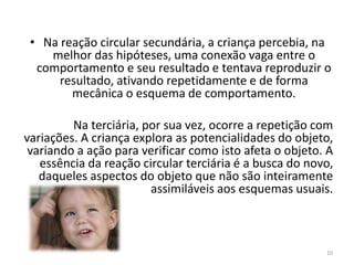 • Na reação circular secundária, a criança percebia, na
melhor das hipóteses, uma conexão vaga entre o
comportamento e seu resultado e tentava reproduzir o
resultado, ativando repetidamente e de forma
mecânica o esquema de comportamento.
Na terciária, por sua vez, ocorre a repetição com
variações. A criança explora as potencialidades do objeto,
variando a ação para verificar como isto afeta o objeto. A
essência da reação circular terciária é a busca do novo,
daqueles aspectos do objeto que não são inteiramente
assimiláveis aos esquemas usuais.
10
 