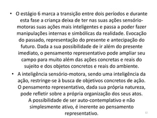 • O estágio 6 marca a transição entre dois períodos e durante
esta fase a criança deixa de ter nas suas ações sensório-
motoras suas ações mais inteligentes e passa a poder fazer
manipulações internas e simbólicas da realidade. Evocação
do passado, representação do presente e antecipação do
futuro. Dada a sua possibilidade de ir além do presente
imediato, o pensamento representativo pode ampliar seu
campo para muito além das ações concretas e reais do
sujeito e dos objetos concretos e reais do ambiente.
• A inteligência sensório-motora, sendo uma inteligência da
ação, restringe-se à busca de objetivos concretos de ação.
O pensamento representativo, dada sua própria natureza,
pode refletir sobre a própria organização dos seus atos.
A possibilidade de ser auto-contemplativo e não
simplesmente ativo, é inerente ao pensamento
representativo. 12
 