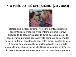 • O PERÍODO PRÉ-OPERATÓRIO (2 a 7 anos)
Marcado pelo egocentrismo. Neste momento, a criança é
egocêntrica e demonstra frequentemente uma relativa
dificuldade de assumir o papel de outra pessoa, ou seja, de
considerar seu próprio ponto de vista como um entre muitos
outros e de tentar coordená-lo com estes outros pontos de vista.
A criança aprendeu qual é o seu lado direito e o seu lado
esquerdo, mas não consegue identificar as mesmas posições de
direito e esquerdo em uma pessoa que esteja de frente para ela.
13
 
