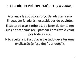 • O PERÍODO PRÉ-OPERATÓRIO (2 a 7 anos)
A criança faz pouco esforço de adaptar a sua
linguagem falada às necessidades do ouvinte.
É capaz de usar símbolos, de fazer de conta em
suas brincadeiras (ex.: passear com cavalo veloz
por toda a casa)
Não aceita a idéia do acaso e tudo deve ter uma
explicação (é fase dos "por quês").
14
 
