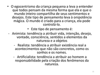 • O egocentrismo da criança pequena a leva a entender
que todos pensam da mesma forma que ela e que o
mundo inteiro compartilha de seus sentimentos e
desejos. Este tipo de pensamento leva à onipotência
mágica. O mundo é criado para a criança, ela pode
controlá-lo.
• Este tipo de pensamento é:
- Animista: tendência a atribuir vida, intenção, desejo,
vontade, consciência, sentidos a elementos da
natureza e a objetos
- Realista: tendência a atribuir existência real a
acontecimentos que não são concretos, como os
sonhos e os nomes.
- Artificialista: tendência a atribuir ao homem a
responsabilidade pela criação dos fenômenos da
natureza.
15
 