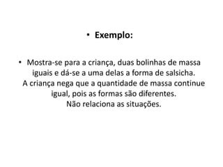 • Exemplo:
• Mostra-se para a criança, duas bolinhas de massa
iguais e dá-se a uma delas a forma de salsicha.
A criança nega que a quantidade de massa continue
igual, pois as formas são diferentes.
Não relaciona as situações.
 