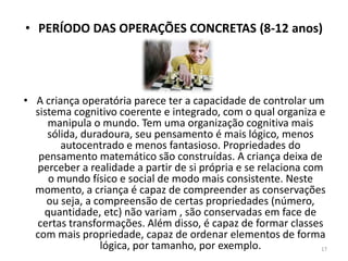 • PERÍODO DAS OPERAÇÕES CONCRETAS (8-12 anos)
• A criança operatória parece ter a capacidade de controlar um
sistema cognitivo coerente e integrado, com o qual organiza e
manipula o mundo. Tem uma organização cognitiva mais
sólida, duradoura, seu pensamento é mais lógico, menos
autocentrado e menos fantasioso. Propriedades do
pensamento matemático são construídas. A criança deixa de
perceber a realidade a partir de si própria e se relaciona com
o mundo físico e social de modo mais consistente. Neste
momento, a criança é capaz de compreender as conservações
ou seja, a compreensão de certas propriedades (número,
quantidade, etc) não variam , são conservadas em face de
certas transformações. Além disso, é capaz de formar classes
com mais propriedade, capaz de ordenar elementos de forma
lógica, por tamanho, por exemplo. 17
 