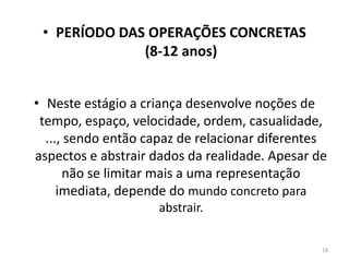 • PERÍODO DAS OPERAÇÕES CONCRETAS
(8-12 anos)
• Neste estágio a criança desenvolve noções de
tempo, espaço, velocidade, ordem, casualidade,
..., sendo então capaz de relacionar diferentes
aspectos e abstrair dados da realidade. Apesar de
não se limitar mais a uma representação
imediata, depende do mundo concreto para
abstrair.
18
 