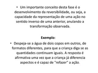 • Um importante conceito desta fase é o
desenvolvimento da reversibilidade, ou seja, a
capacidade da representação de uma ação no
sentido inverso de uma anterior, anulando a
transformação observada.
Exemplo:
• Despeja-se a água de dois copos em outros, de
formatos diferentes, para que a criança diga se as
quantidades continuam iguais. A resposta é
afirmativa uma vez que a criança já diferencia
aspectos e é capaz de "refazer" a ação.
 