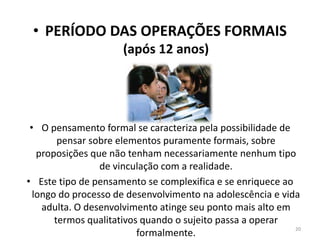 • PERÍODO DAS OPERAÇÕES FORMAIS
(após 12 anos)
• O pensamento formal se caracteriza pela possibilidade de
pensar sobre elementos puramente formais, sobre
proposições que não tenham necessariamente nenhum tipo
de vinculação com a realidade.
• Este tipo de pensamento se complexifica e se enriquece ao
longo do processo de desenvolvimento na adolescência e vida
adulta. O desenvolvimento atinge seu ponto mais alto em
termos qualitativos quando o sujeito passa a operar
formalmente.
20
 