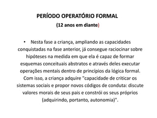 PERÍODO OPERATÓRIO FORMAL
(12 anos em diante)
• Nesta fase a criança, ampliando as capacidades
conquistadas na fase anterior, já consegue raciocinar sobre
hipóteses na medida em que ela é capaz de formar
esquemas conceituais abstratos e através deles executar
operações mentais dentro de princípios da lógica formal.
Com isso, a criança adquire "capacidade de criticar os
sistemas sociais e propor novos códigos de conduta: discute
valores morais de seus pais e constrói os seus próprios
(adquirindo, portanto, autonomia)".
 