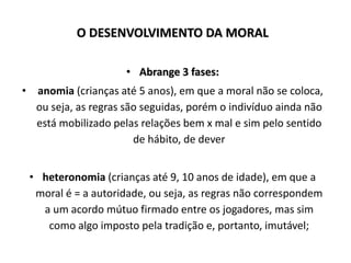 O DESENVOLVIMENTO DA MORAL
• Abrange 3 fases:
• anomia (crianças até 5 anos), em que a moral não se coloca,
ou seja, as regras são seguidas, porém o indivíduo ainda não
está mobilizado pelas relações bem x mal e sim pelo sentido
de hábito, de dever
• heteronomia (crianças até 9, 10 anos de idade), em que a
moral é = a autoridade, ou seja, as regras não correspondem
a um acordo mútuo firmado entre os jogadores, mas sim
como algo imposto pela tradição e, portanto, imutável;
 