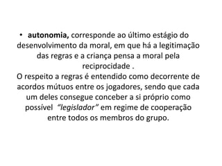 • autonomia, corresponde ao último estágio do
desenvolvimento da moral, em que há a legitimação
das regras e a criança pensa a moral pela
reciprocidade .
O respeito a regras é entendido como decorrente de
acordos mútuos entre os jogadores, sendo que cada
um deles consegue conceber a si próprio como
possível “legislador” em regime de cooperação
entre todos os membros do grupo.
 