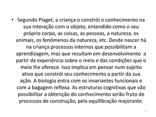 • Segundo Piaget, a criança o constrói o conhecimento na
sua interação com o objeto, entendido como o seu
próprio corpo, as coisas, as pessoas, a natureza, os
animais, os fenômenos da natureza, etc. Desde nascer há
na criança processos internos que possibilitam a
aprendizagem, mas que resultam em desenvolvimento a
partir da experiência sobre o meio e das condições que o
meio lhe oferece. Isso implica em pensar num sujeito
ativo que constrói seu conhecimento a partir da sua
ação. A biologia entra com os invariantes funcionais e
com a bagagem reflexa. As estruturas cognitivas que vão
possibilitar a obtenção do conhecimento serão fruto de
processos de construção, pela equilibração majorante.
3
 