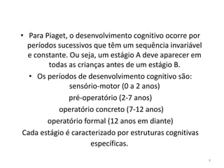 • Para Piaget, o desenvolvimento cognitivo ocorre por
períodos sucessivos que têm um sequência invariável
e constante. Ou seja, um estágio A deve aparecer em
todas as crianças antes de um estágio B.
• Os períodos de desenvolvimento cognitivo são:
sensório-motor (0 a 2 anos)
pré-operatório (2-7 anos)
operatório concreto (7-12 anos)
operatório formal (12 anos em diante)
Cada estágio é caracterizado por estruturas cognitivas
específicas.
4
 