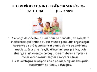 • O PERÍODO DA INTELIGÊNCIA SENSÓRIO-
MOTORA (0-2 anos)
•
•
• A criança se
• A criança desenvolve de um período neonatal, de completa
indiferenciação entre o eu e o mundo para uma organização
coerente de ações sensório-motoras diante do ambiente
imediato. Esta organização é inteiramente prática, pois
abrange ajustamentos perceptivos e motores simples às
coisas e não manipulações simbólicas delas.
Há seis estágios principais neste período, alguns dos quais
subdividem-se em sub-estágios.
5
 
