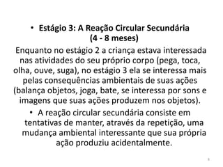 • Estágio 3: A Reação Circular Secundária
(4 - 8 meses)
Enquanto no estágio 2 a criança estava interessada
nas atividades do seu próprio corpo (pega, toca,
olha, ouve, suga), no estágio 3 ela se interessa mais
pelas consequências ambientais de suas ações
(balança objetos, joga, bate, se interessa por sons e
imagens que suas ações produzem nos objetos).
• A reação circular secundária consiste em
tentativas de manter, através da repetição, uma
mudança ambiental interessante que sua própria
ação produziu acidentalmente.
8
 