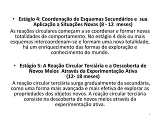 • Estágio 4: Coordenação de Esquemas Secundários e sua
Aplicação a Situações Novas (8 - 12 meses)
As reações circulares começam a se coordenar e formar novas
totalidades de comportamento. No estágio 4 dois ou mais
esquemas intercoordenam-se e formam uma nova totalidade,
há um enriquecimento das formas de exploração e
conhecimento do mundo.
• Estágio 5: A Reação Circular Terciária e a Descoberta de
Novos Meios Através da Experimentação Ativa
(12- 18 meses)
A reação circular terciária surge gradualmente da secundária,
como uma forma mais avançada e mais efetiva de explorar as
propriedades dos objetos novos. A reação circular terciária
consiste na descoberta de novos meios através da
experimentação ativa.
9
 