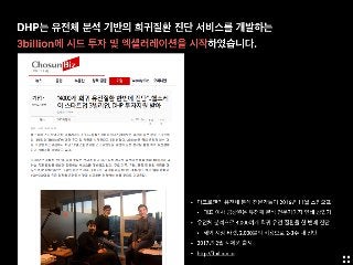 DHP는 유전체 분석 기반의 희귀질환 진단 서비스를 개발하는
3billion에 시드 투자 및 엑셀러레이션을 시작하였습니다.
• 마크로젠의 유전체 분석 전문가들이 2016년 11월 스핀오프
• 대표 이사 금창원은 유전체 분석 전문가이자 연쇄 창업가
• 유전체 분석으로 4,000여개 희귀 유전 질환을 한 번에 진단
• 해외 시장 타겟, 2,000불의 비용으로 2-3주 내 진단
• 2017년 2월 시제품 출시
• http://3billion.io
 