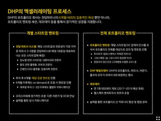 DHP의 엑셀러레이팅 프로세스

DHP의 포트폴리오 회사는 전담파트너의 6개월 내외의 집중적인 육성 뿐만 아니라,

포트폴리오 멘토링 세션, 데모데이 등을 통해서 장기적인 성장을 지원합니다.
•전담 파트너 시스템: 해당 스타트업과 전문성이 가장 가까
운 파트너 3-4명을 전담파트너로 배정 (최윤섭 대표파트
너는 모든 스타트업에 배정)

•당뇨병 관련 스타트업: 내분비내과 전문의

•탈모 관련 플랫폼: 피부과 전문의

•간병인 O2O 플랫폼: 입원의학 전문의 
•투자 후 6개월: 매달 집중 멘토링 진행

•6개월 이후에는 on demand 로 요청 시 멘토링 진행

•대부분 투자 2~3년 이후에도 활발히 커뮤니케이션 
•오피스아워에 정기적인 초청: 다른 자문가 및 VC와 만남

•슬랙을 통한 상시 커뮤니케이션
개별 스타트업 멘토링 전체 포트폴리오 멘토링
•포트폴리오 멘토링: 매달 스타트업/VC 업계의 인사를 모
셔서 포트폴리오 전체를 대상으로 강의 및 멘토링 진행 

• 투자유치 (알토스벤처스 박희은 파트너)

• 그로스해킹 (눔 그로스리더 정성영 이사)

• 창업자의 정신건강 (고대병원 조철현 교수) 등

•DHP 패밀리데이: DHP의 포트폴리오, 파트너, 자문가,
출자자 모두가 모여서 네트워킹하는 행사  
•데모데이

•연 1회 데모데이 개최 (2017-2019 매년 개최)

•헬스케어 벤처투자사 위주의 초청 
•슬랙을 통한 포트폴리오 간 커뮤니티 형성 및 협업 장려
 