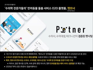 ‘수의학 전문가들의’ 반려동물 돌봄 서비스 O2O 플랫폼, 펫트너
(최가림 대표님)
•1인 가구 증가 등의 사회구조적 변화에 따라, ‘펫코노미’ 반려동물 시장은 폭발적으로 증가 (2020년 6조 원 규모)

•수의사가 창업한 펫시팅 서비스 매칭 플랫폼: 보호자 부재 시 반려 동물 위탁/방문 돌봄 서비스 제공

•특히, 펫트너의 펫시터는 수의사, 수의대생, 테크니션 등 ‘수의학 및 반려동물 전문가’로만 구성

•따라서, 일반 펫시팅 (산책, 사료 급여) 뿐만 아니라, 향후 반려동물 헬스케어 서비스 플랫폼으로 확장 가능

•2020년 TIPS 선정 (주관사: 킹슬리벤처스)
2019년 포트폴리오
 