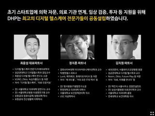 초기 스타트업에 의학 자문, 의료 기관 연계, 임상 검증, 투자 등 지원을 위해

DHP는 최고의 디지털 헬스케어 전문가들이 공동설립하였습니다.
최윤섭 대표파트너 정지훈 파트너 김치원 파트너
• 경희사이버대학 미디어커뮤니케이션학과 교수

• 빅뱅엔젤스 파트너

• Lunit, 매직에코, 휴레이포지티브 등 자문 

• 저서: ‘제 4의 불', ‘거의 모든 IT의 역사’ 등

• 전) 명지병원 IT융합연구소장

• 한양대학교 의과대학 의학사

• 서울대학교 보건정책관리학 석사

• USC 의공학박사
• 내과전문의, 서울와이즈요양병원 원장

• 성균관대학교 디지털 헬스학과 교수

• Noom, Zikto, Future Play 등 자문

• 저서: ‘의료, 미래를 만나다’ 등

• 전) 맥킨지 서울사무소 경영컨설턴트

• 전) 삼성서울병원 의료관리학과 교수

• 서울대학교 의과대학 졸업

• 연세대학교 보건대학원 석사
• 디지털 헬스케어 전문가/미래의료학자

• 성균관대학교 디지털헬스학과 겸임교수

• 최윤섭 디지털 헬스케어 연구소 소장

• VUNO, Zikto, 녹십자홀딩스 등 자문

• 저서: ‘디지털 헬스케어’, ‘의료 인공지능’

• 전) 서울대학교 의과대학 암연구소 교수

• 전) 서울대학교병원 의생명연구원 교수

• 포항공대 컴퓨터공학/생명과학 학사

• 포항공대 전산생물학 이학박사
 