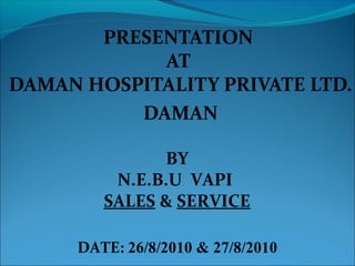 PRESENTATION
AT
DAMAN HOSPITALITY PRIVATE LTD.
DAMAN
BY
N.E.B.U VAPI
SALES & SERVICE
DATE: 26/8/2010 & 27/8/2010
 