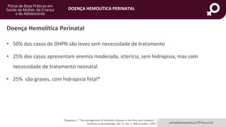 DOENÇA HEMOLÍTICA PERINATAL
portaldeboaspraticas.iff.fiocruz.br
• 50% dos casos de DHPN são leves sem necessidade de tratamento
• 25% dos casos apresentam anemia moderada, icterícia, sem hidropisia, mas com
necessidade de tratamento neonatal
• 25% são graves, com hidropisia fetal*
Doença Hemolítica Perinatal
*Bowman, J. "The management of hemolytic disease in the fetus and newborn."
Seminars in perinatology. Vol. 21. No. 1. WB Saunders, 1997.
 