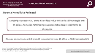 DOENÇA HEMOLÍTICA PERINATAL
portaldeboaspraticas.iff.fiocruz.br
Doença Hemolítica Perinatal
Neonatal Hematology, Pathogenesis, Diagnosis, and Management of Hematologic Problems, 2nd edn.,p
65-90 ed. Pedro A. de Alarcón, Eric J. Werner, and Robert D. Christensen. Published by Cambridge
University Press. © Cambridge University Press 2013
Risco de aloimunização anti-D em ABO compatível cerca de 15-17% e se ABO incompatível 2%
A incompatibilidade ABO entre mãe e feto reduz o risco de aloimunização anti-
D, pois as hemácias ABO incompatíveis são retiradas precocemente da
circulação.
 