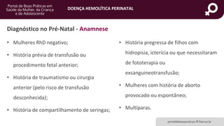 DOENÇA HEMOLÍTICA PERINATAL
portaldeboaspraticas.iff.fiocruz.br
Diagnóstico no Pré-Natal - Anamnese
• Mulheres RhD negativo;
• História prévia de transfusão ou
procedimento fetal anterior;
• História de traumatismo ou cirurgia
anterior (pelo risco de transfusão
desconhecida);
• História de compartilhamento de seringas;
• História pregressa de filhos com
hidropisia, icterícia ou que necessitaram
de fototerapia ou
exsanguineotransfusão;
• Mulheres com história de aborto
provocado ou espontâneo;
• Multíparas.
 