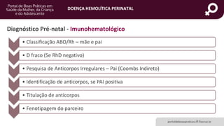 DOENÇA HEMOLÍTICA PERINATAL
portaldeboaspraticas.iff.fiocruz.br
Diagnóstico Pré-natal - Imunohematológico
• Classificação ABO/Rh – mãe e pai
• D fraco (Se RhD negativo)
• Pesquisa de Anticorpos Irregulares – Pai (Coombs Indireto)
• Identificação de anticorpos, se PAI positiva
• Titulação de anticorpos
• Fenotipagem do parceiro
 
