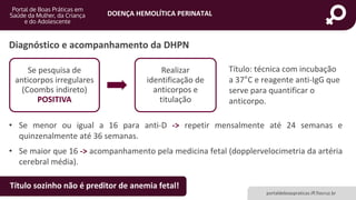 DOENÇA HEMOLÍTICA PERINATAL
portaldeboaspraticas.iff.fiocruz.br
• Se menor ou igual a 16 para anti-D -> repetir mensalmente até 24 semanas e
quinzenalmente até 36 semanas.
• Se maior que 16 -> acompanhamento pela medicina fetal (dopplervelocimetria da artéria
cerebral média).
Diagnóstico e acompanhamento da DHPN
Se pesquisa de
anticorpos irregulares
(Coombs indireto)
POSITIVA
Realizar
identificação de
anticorpos e
titulação
Título: técnica com incubação
a 37°C e reagente anti-IgG que
serve para quantificar o
anticorpo.
Título sozinho não é preditor de anemia fetal!
 