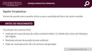 DOENÇA HEMOLÍTICA PERINATAL
portaldeboaspraticas.iff.fiocruz.br
Variam de acordo com o quadro clínico e com a avaliação do feto e do recém-nascido.
Opções Terapêuticas
ANTES DO NASCIMENTO
Transfusão intra-uterina (TIU)
• Indicada em casos de pico da artéria cerebral média >1,5 MoM e/ou sinais de hidropisia.
Hb<10g/dL.
• Realizada através da punção da veia umbilical.
• Pode ser realizada entre 18 e 35 semanas de gestação.
 