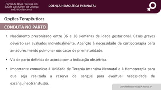 DOENÇA HEMOLÍTICA PERINATAL
portaldeboaspraticas.iff.fiocruz.br
Opções Terapêuticas
CONDUTA NO PARTO
• Nascimento preconizado entre 36 e 38 semanas de idade gestacional. Casos graves
deverão ser avaliados individualmente. Atenção à necessidade de corticoterapia para
amadurecimento pulmonar nos casos de prematuridade.
• Via de parto definida de acordo com a indicação obstétrica.
• Importante comunicar à Unidade de Terapia Intensiva Neonatal e à Hemoterapia para
que seja realizada a reserva de sangue para eventual necessidade de
exsanguíneotransfusão.
 